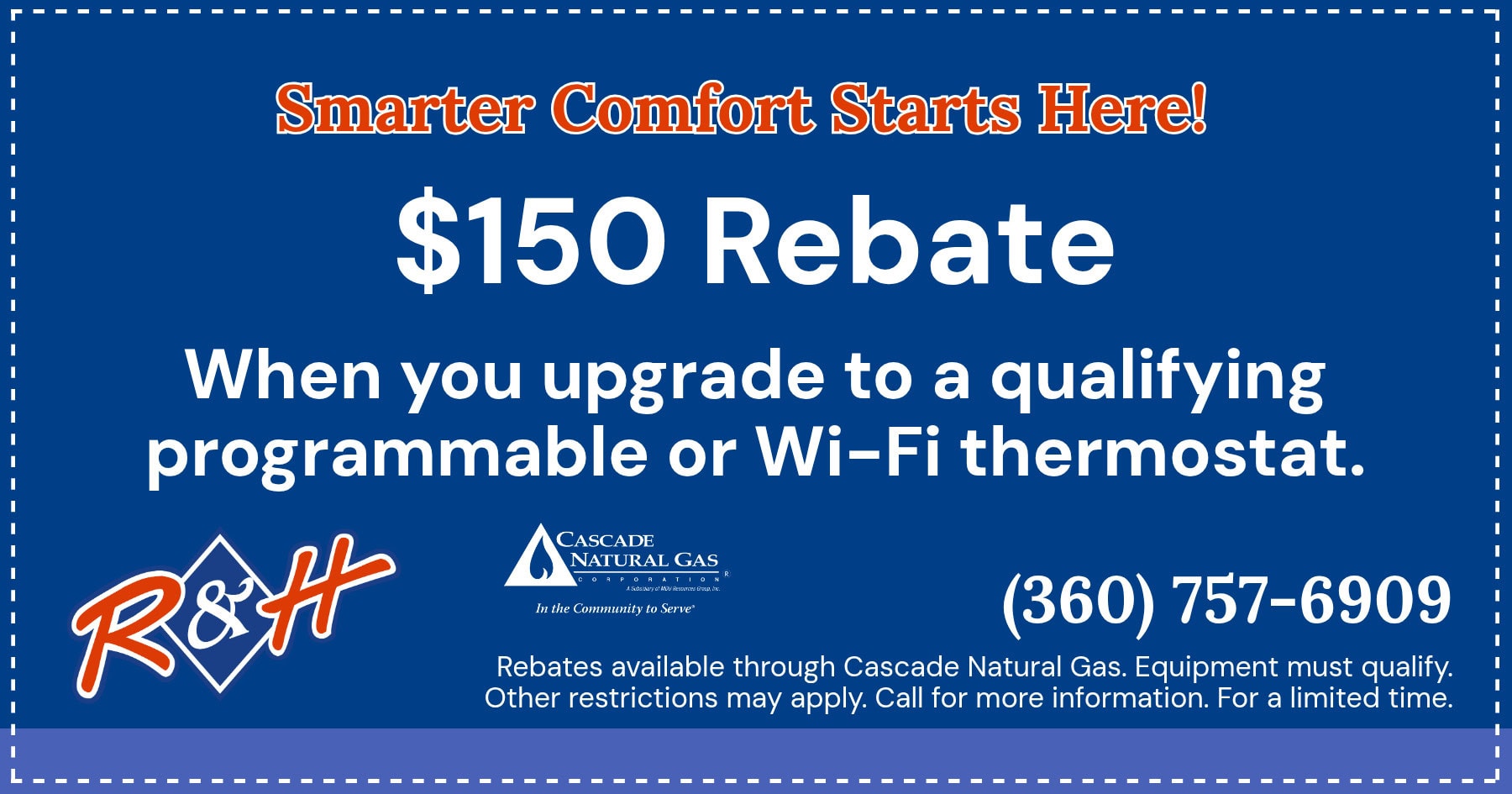 $150 rebate when you upgrade to a qualifying programmable or Wi-Fi thermostat. Rebates available through Cascade Natural Gas. Equipment must qualify. Other restrictions may apply. Call for more information. For a limited time only.