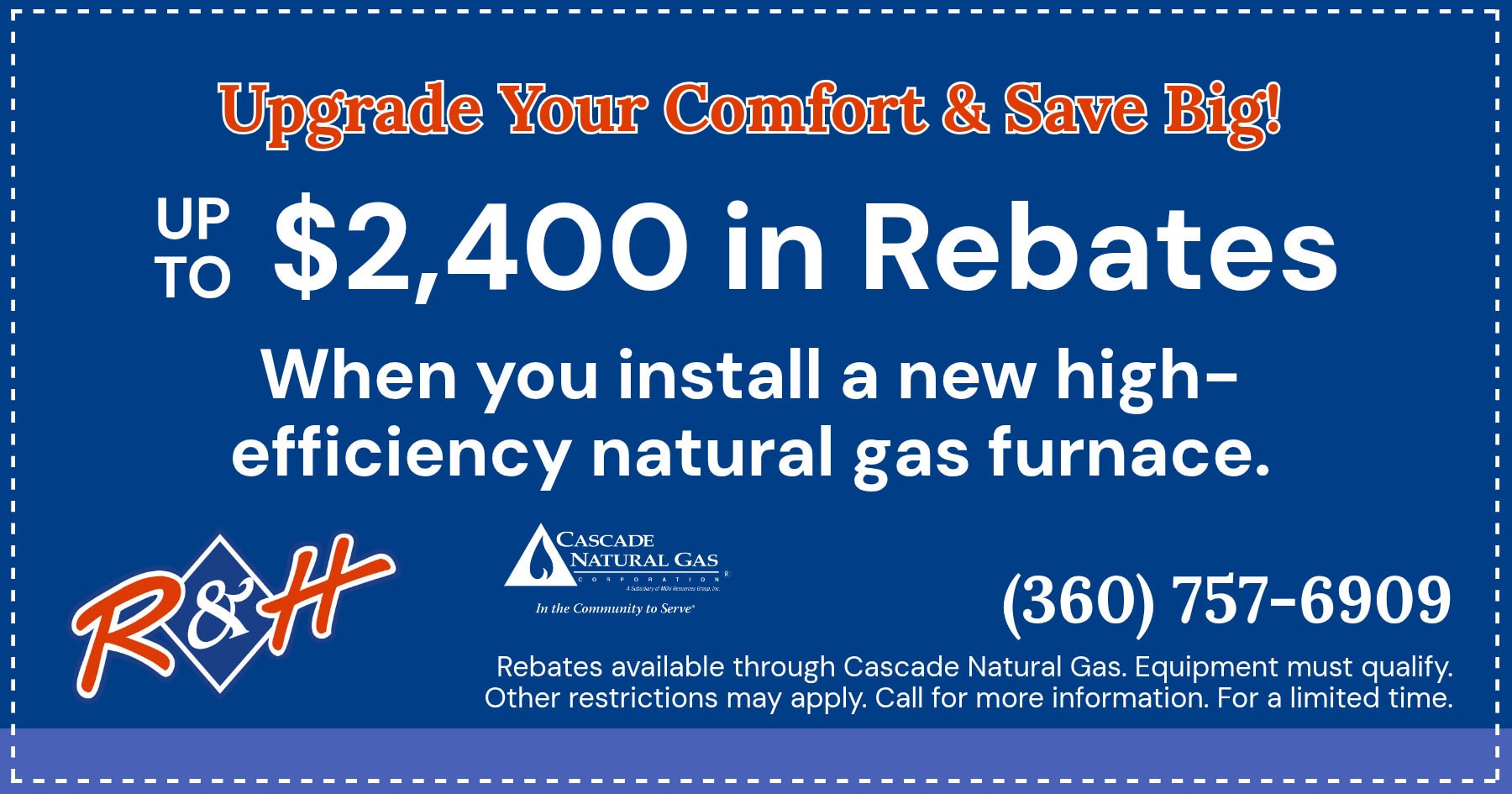 Up to $2,400 in rebates when you install a new high-efficiency gas furnace. Rebates available through Cascade Natural Gas. Equipment must qualify. Other restrictions may apply. Call for more information. For a limited time.